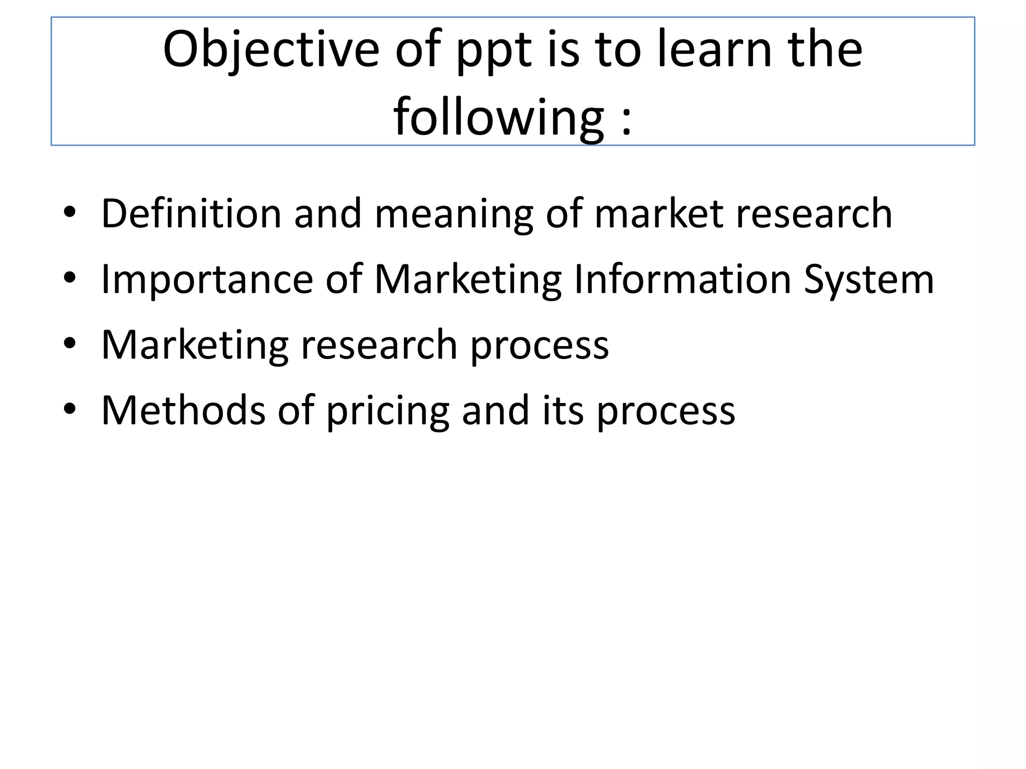 Objective of ppt is to learn the
following :
• Definition and meaning of market research
• Importance of Marketing Information System
• Marketing research process
• Methods of pricing and its process
 