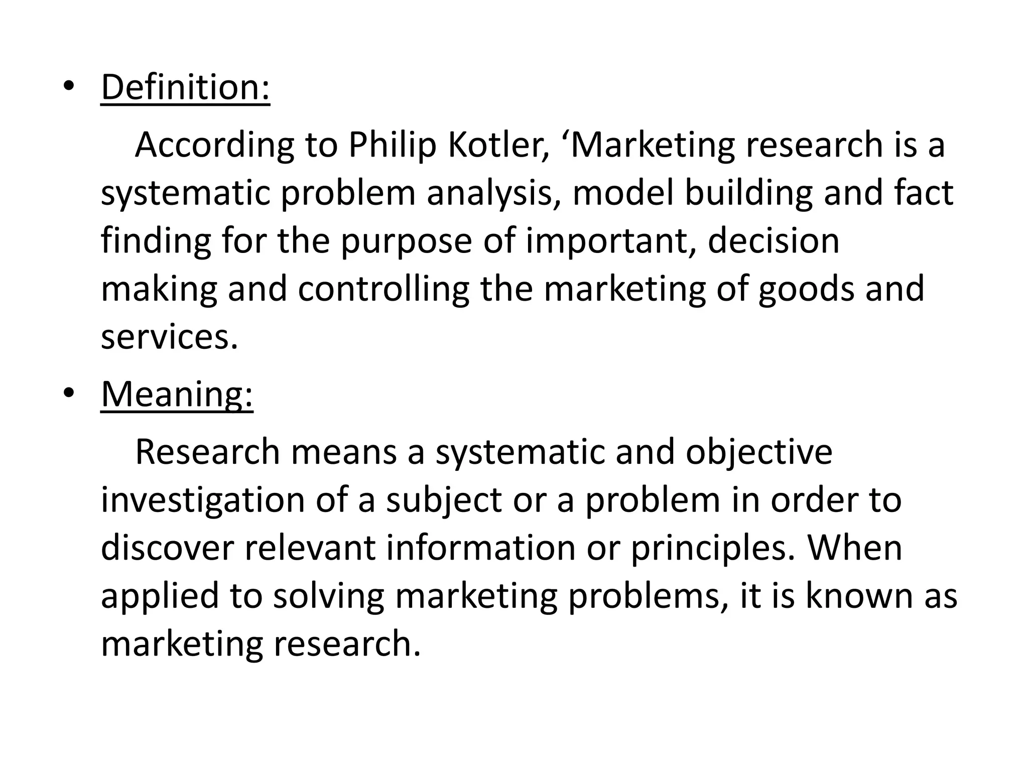 • Definition:
According to Philip Kotler, ‘Marketing research is a
systematic problem analysis, model building and fact
finding for the purpose of important, decision
making and controlling the marketing of goods and
services.
• Meaning:
Research means a systematic and objective
investigation of a subject or a problem in order to
discover relevant information or principles. When
applied to solving marketing problems, it is known as
marketing research.
 