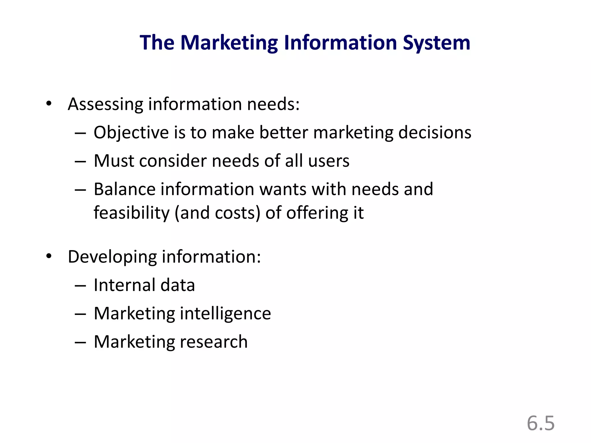6.5
The Marketing Information System
• Assessing information needs:
– Objective is to make better marketing decisions
– Must consider needs of all users
– Balance information wants with needs and
feasibility (and costs) of offering it
• Developing information:
– Internal data
– Marketing intelligence
– Marketing research
 