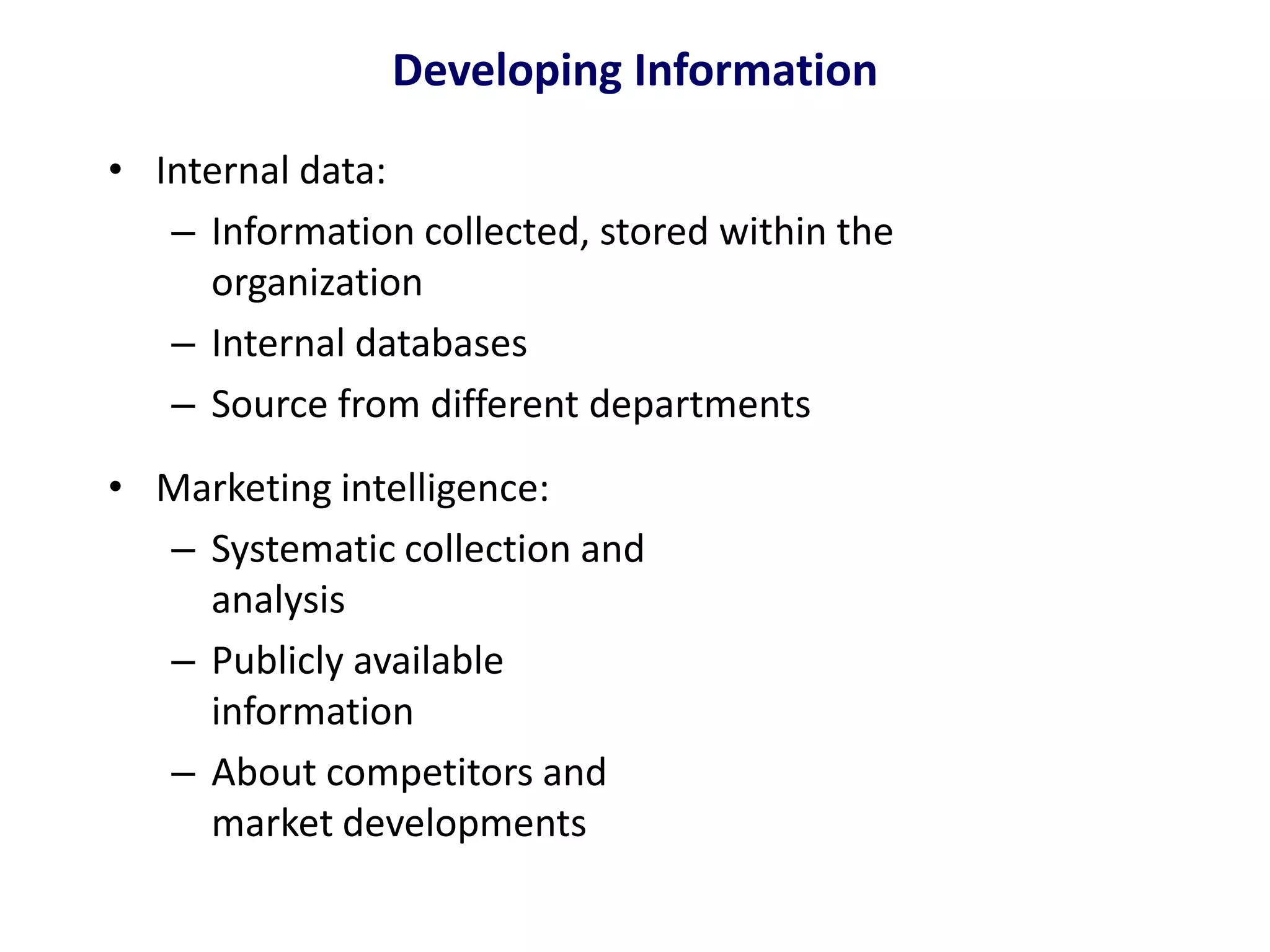 Developing Information
• Internal data:
– Information collected, stored within the
organization
– Internal databases
– Source from different departments
• Marketing intelligence:
– Systematic collection and
analysis
– Publicly available
information
– About competitors and
market developments
 