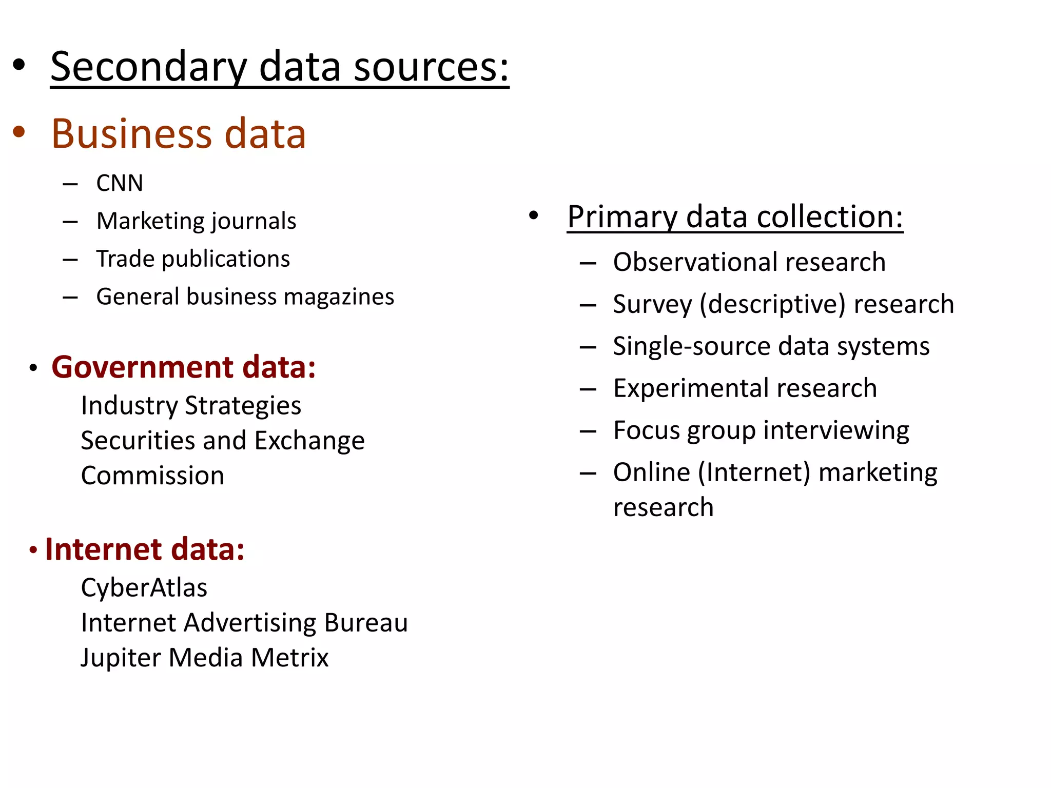 • Secondary data sources:
• Business data
– CNN
– Marketing journals
– Trade publications
– General business magazines
• Primary data collection:
– Observational research
– Survey (descriptive) research
– Single-source data systems
– Experimental research
– Focus group interviewing
– Online (Internet) marketing
research
• Government data:
Industry Strategies
Securities and Exchange
Commission
• Internet data:
CyberAtlas
Internet Advertising Bureau
Jupiter Media Metrix
 