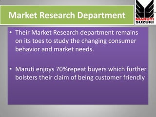 Market Research Department,[object Object],Their Market Research department remains on its toes to study the changing consumer behavior and market needs.,[object Object],Maruti enjoys 70%repeat buyers which further bolsters their claim of being customer friendly,[object Object]
