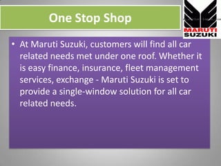 One Stop Shop,[object Object],At Maruti Suzuki, customers will find all car related needs met under one roof. Whether it is easy finance, insurance, fleet management services, exchange - MarutiSuzuki is set to provide a single-window solution for all car related needs.,[object Object]