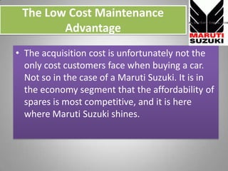 The Low Cost Maintenance Advantage,[object Object],The acquisition cost is unfortunately not the only cost customers face when buying a car. Not so in the case of a Maruti Suzuki. It is in the economy segment that the affordability of spares is most competitive, and it is here where Maruti Suzuki shines.,[object Object]