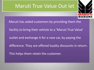 Maruti True Value Out let,[object Object],Marutihas aided customers by providing them the facility to bring their vehicle to a 'Maruti True Value' outlet and exchange it for a new car, by paying the difference. They are offered loyalty discounts in return. This helps them retain the customer.,[object Object]