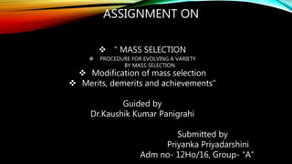 ASSIGNMENT ON
 “ MASS SELECTION
 PROCEDURE FOR EVOLVING A VARIETY
BY MASS SELECTION
 Modification of mass selection
 Merits, demerits and achievements”
Guided by
Dr.Kaushik Kumar Panigrahi
Submitted by
Priyanka Priyadarshini
Adm no- 12Ho/16, Group- “A”
 