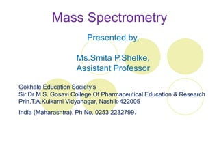 Mass Spectrometry
Presented by,
Ms.Smita P.Shelke,
Assistant Professor
Gokhale Education Society’s
Sir Dr M.S. Gosavi College Of Pharmaceutical Education & Research
Prin.T.A.Kulkarni Vidyanagar, Nashik-422005
India (Maharashtra). Ph No. 0253 2232799.
 