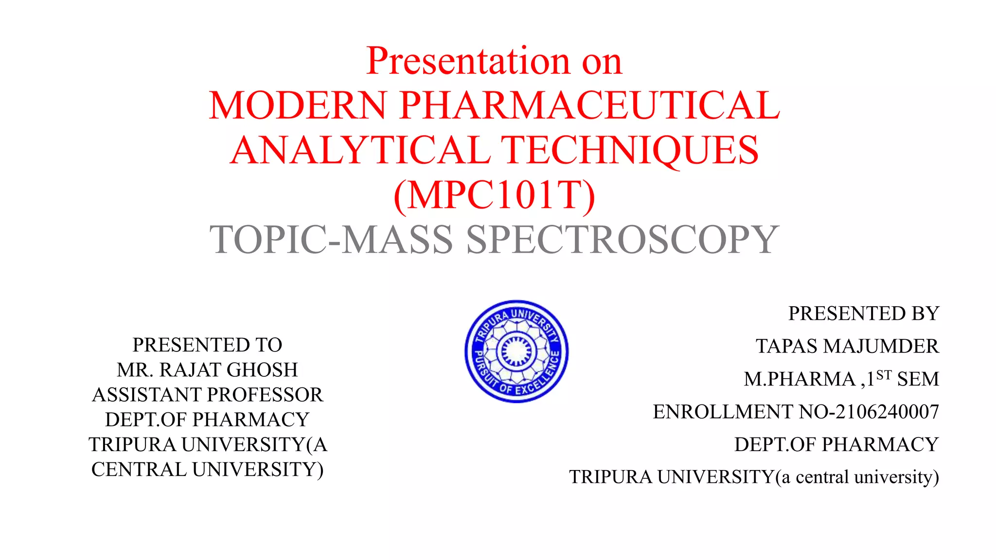 Presentation on
MODERN PHARMACEUTICAL
ANALYTICAL TECHNIQUES
(MPC101T)
TOPIC-MASS SPECTROSCOPY
PRESENTED BY
TAPAS MAJUMDER
M.PHARMA ,1ST SEM
ENROLLMENT NO-2106240007
DEPT.OF PHARMACY
TRIPURA UNIVERSITY(a central university)
PRESENTED TO
MR. RAJAT GHOSH
ASSISTANT PROFESSOR
DEPT.OF PHARMACY
TRIPURA UNIVERSITY(A
CENTRAL UNIVERSITY)
 