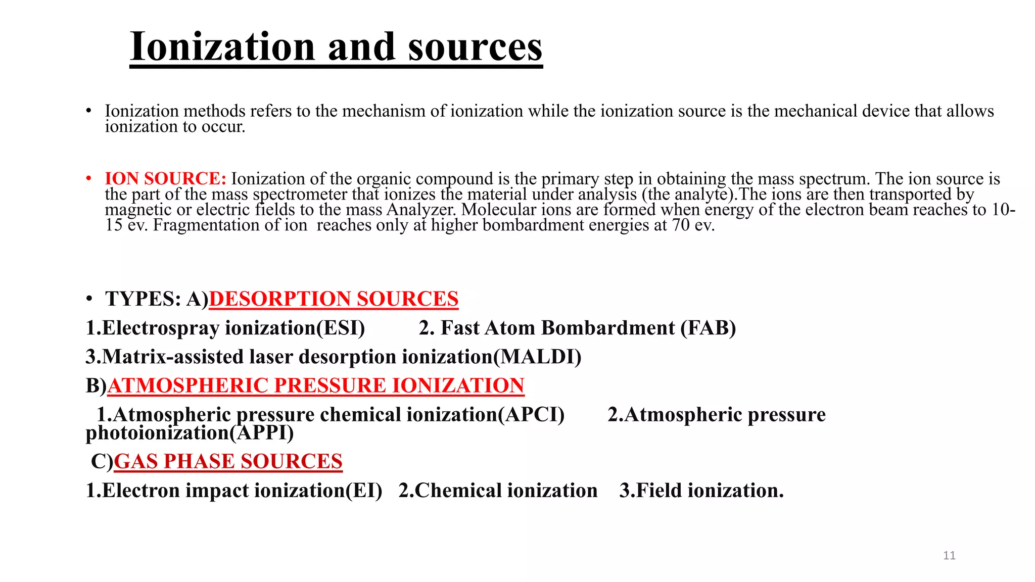 Ionization and sources
• Ionization methods refers to the mechanism of ionization while the ionization source is the mechanical device that allows
ionization to occur.
• ION SOURCE: Ionization of the organic compound is the primary step in obtaining the mass spectrum. The ion source is
the part of the mass spectrometer that ionizes the material under analysis (the analyte).The ions are then transported by
magnetic or electric fields to the mass Analyzer. Molecular ions are formed when energy of the electron beam reaches to 10-
15 ev. Fragmentation of ion reaches only at higher bombardment energies at 70 ev.
• TYPES: A)DESORPTION SOURCES
1.Electrospray ionization(ESI) 2. Fast Atom Bombardment (FAB)
3.Matrix-assisted laser desorption ionization(MALDI)
B)ATMOSPHERIC PRESSURE IONIZATION
1.Atmospheric pressure chemical ionization(APCI) 2.Atmospheric pressure
photoionization(APPI)
C)GAS PHASE SOURCES
1.Electron impact ionization(EI) 2.Chemical ionization 3.Field ionization.
11
 