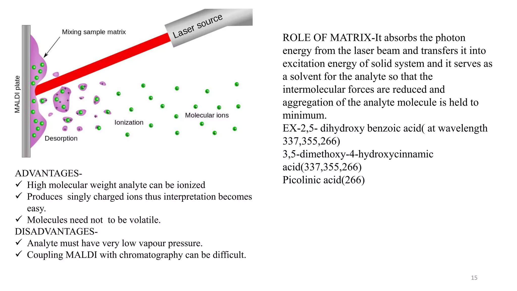 15
ROLE OF MATRIX-It absorbs the photon
energy from the laser beam and transfers it into
excitation energy of solid system and it serves as
a solvent for the analyte so that the
intermolecular forces are reduced and
aggregation of the analyte molecule is held to
minimum.
EX-2,5- dihydroxy benzoic acid( at wavelength
337,355,266)
3,5-dimethoxy-4-hydroxycinnamic
acid(337,355,266)
Picolinic acid(266)
ADVANTAGES-
 High molecular weight analyte can be ionized
 Produces singly charged ions thus interpretation becomes
easy.
 Molecules need not to be volatile.
DISADVANTAGES-
 Analyte must have very low vapour pressure.
 Coupling MALDI with chromatography can be difficult.
 