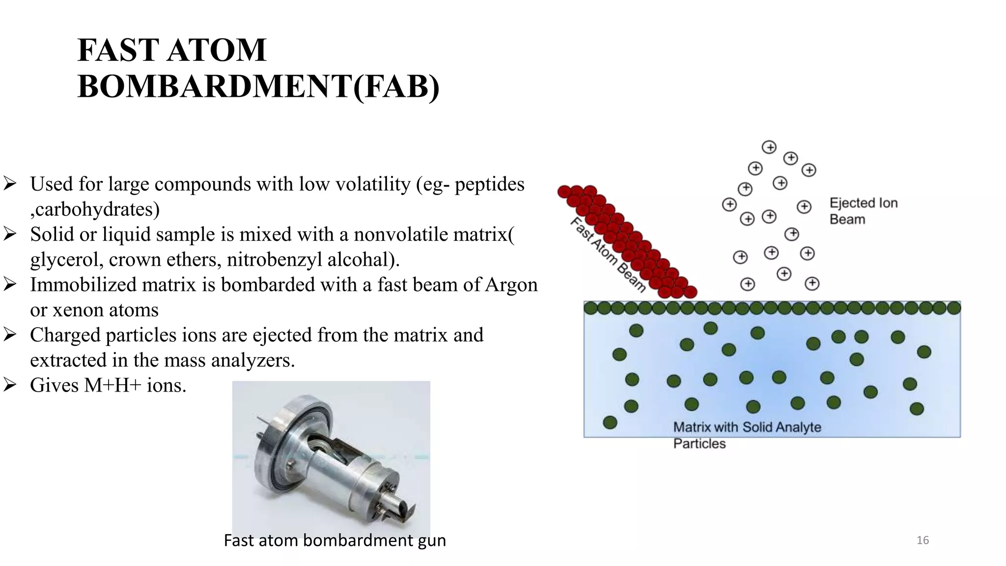 FAST ATOM
BOMBARDMENT(FAB)
16
 Used for large compounds with low volatility (eg- peptides
,carbohydrates)
 Solid or liquid sample is mixed with a nonvolatile matrix(
glycerol, crown ethers, nitrobenzyl alcohal).
 Immobilized matrix is bombarded with a fast beam of Argon
or xenon atoms
 Charged particles ions are ejected from the matrix and
extracted in the mass analyzers.
 Gives M+H+ ions.
Fast atom bombardment gun
 