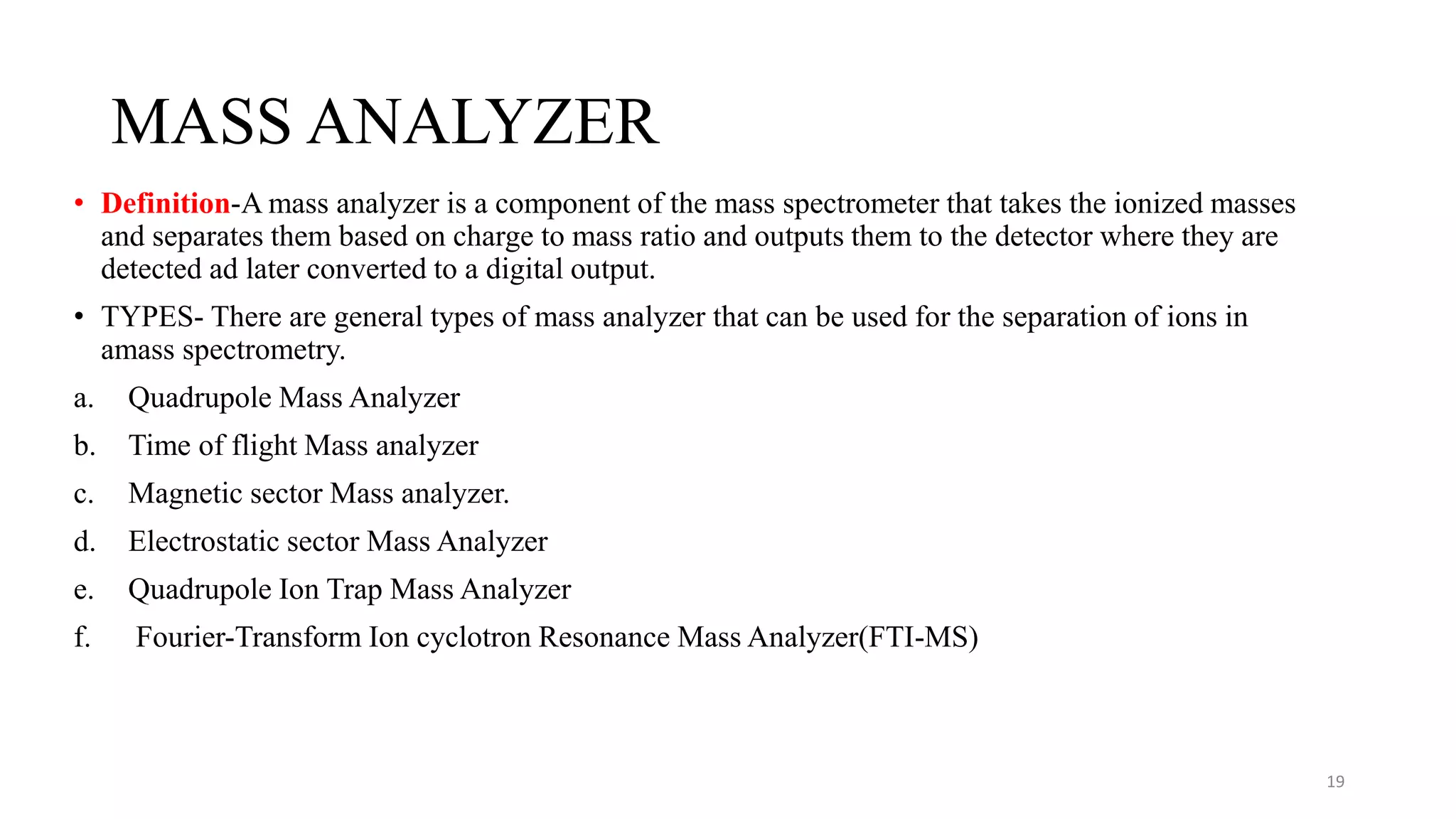 MASS ANALYZER
• Definition-A mass analyzer is a component of the mass spectrometer that takes the ionized masses
and separates them based on charge to mass ratio and outputs them to the detector where they are
detected ad later converted to a digital output.
• TYPES- There are general types of mass analyzer that can be used for the separation of ions in
amass spectrometry.
a. Quadrupole Mass Analyzer
b. Time of flight Mass analyzer
c. Magnetic sector Mass analyzer.
d. Electrostatic sector Mass Analyzer
e. Quadrupole Ion Trap Mass Analyzer
f. Fourier-Transform Ion cyclotron Resonance Mass Analyzer(FTI-MS)
19
 