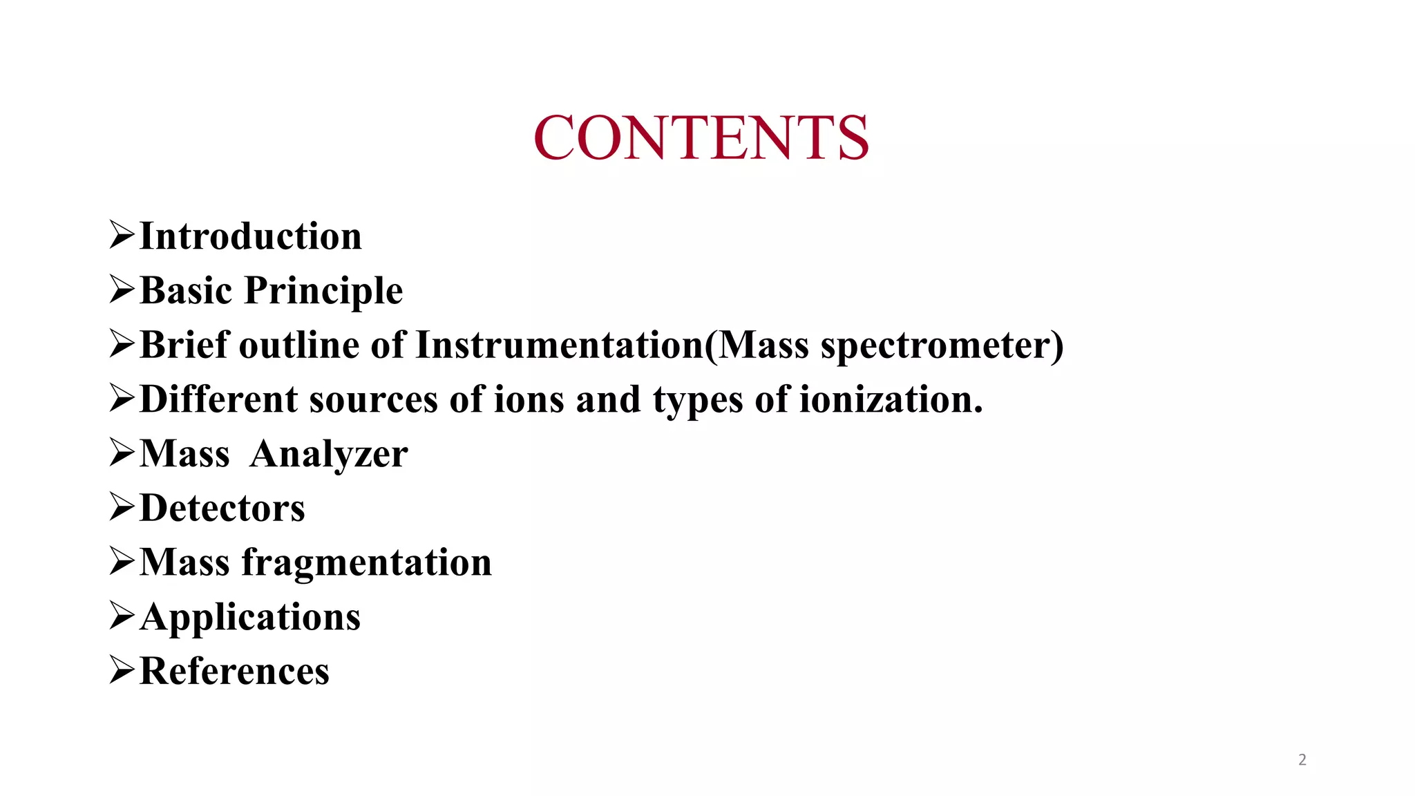 CONTENTS
Introduction
Basic Principle
Brief outline of Instrumentation(Mass spectrometer)
Different sources of ions and types of ionization.
Mass Analyzer
Detectors
Mass fragmentation
Applications
References
2
 