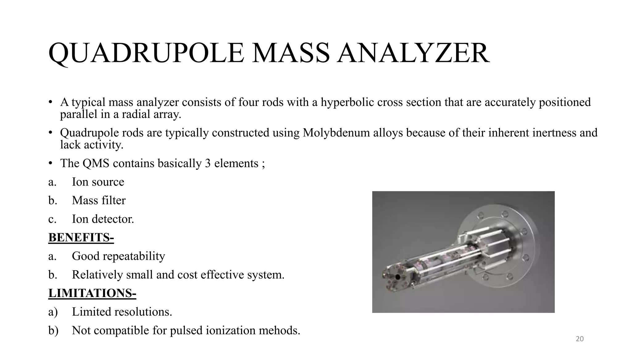 QUADRUPOLE MASS ANALYZER
• A typical mass analyzer consists of four rods with a hyperbolic cross section that are accurately positioned
parallel in a radial array.
• Quadrupole rods are typically constructed using Molybdenum alloys because of their inherent inertness and
lack activity.
• The QMS contains basically 3 elements ;
a. Ion source
b. Mass filter
c. Ion detector.
BENEFITS-
a. Good repeatability
b. Relatively small and cost effective system.
LIMITATIONS-
a) Limited resolutions.
b) Not compatible for pulsed ionization mehods.
20
 
