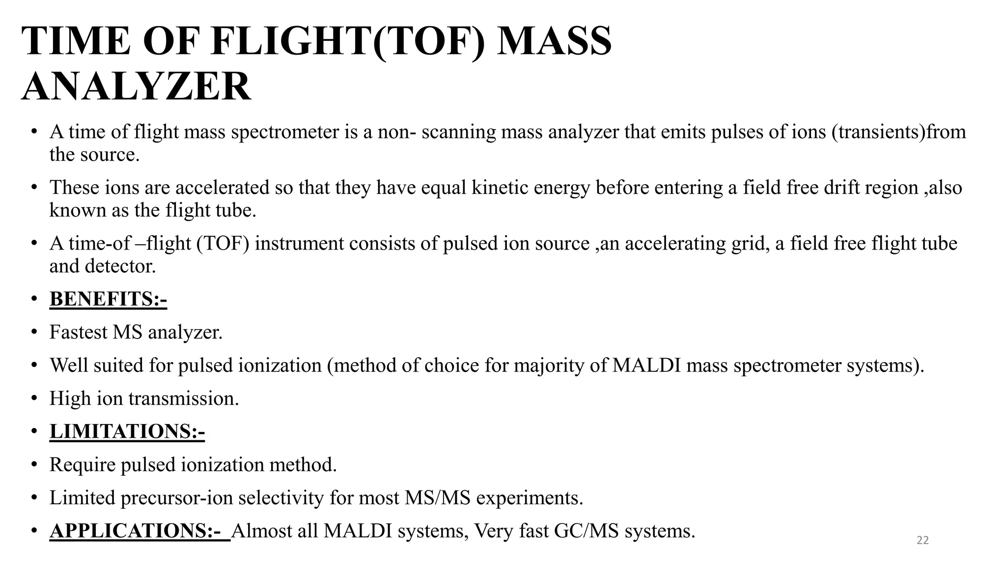 TIME OF FLIGHT(TOF) MASS
ANALYZER
• A time of flight mass spectrometer is a non- scanning mass analyzer that emits pulses of ions (transients)from
the source.
• These ions are accelerated so that they have equal kinetic energy before entering a field free drift region ,also
known as the flight tube.
• A time-of –flight (TOF) instrument consists of pulsed ion source ,an accelerating grid, a field free flight tube
and detector.
• BENEFITS:-
• Fastest MS analyzer.
• Well suited for pulsed ionization (method of choice for majority of MALDI mass spectrometer systems).
• High ion transmission.
• LIMITATIONS:-
• Require pulsed ionization method.
• Limited precursor-ion selectivity for most MS/MS experiments.
• APPLICATIONS:- Almost all MALDI systems, Very fast GC/MS systems. 22
 