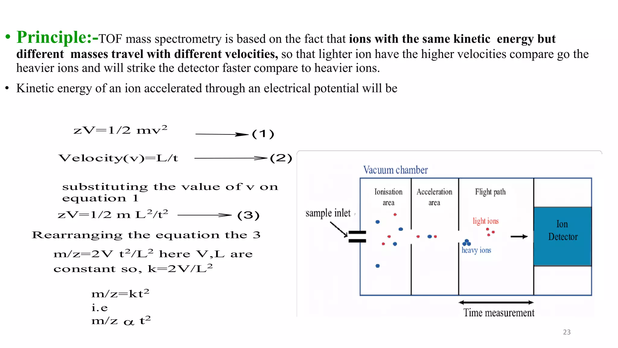 • Principle:-TOF mass spectrometry is based on the fact that ions with the same kinetic energy but
different masses travel with different velocities, so that lighter ion have the higher velocities compare go the
heavier ions and will strike the detector faster compare to heavier ions.
• Kinetic energy of an ion accelerated through an electrical potential will be
23
zV=1/2 mv2
(1)
Velocity(v)=L/t (2)
substituting the value of v on
equation 1
zV=1/2 m L2
/t2
(3)
Rearranging the equation the 3
m/z=2V t2
/L2
here V,L are
constant so, k=2V/L2
m/z=kt2
i.e
m/z a t2
 