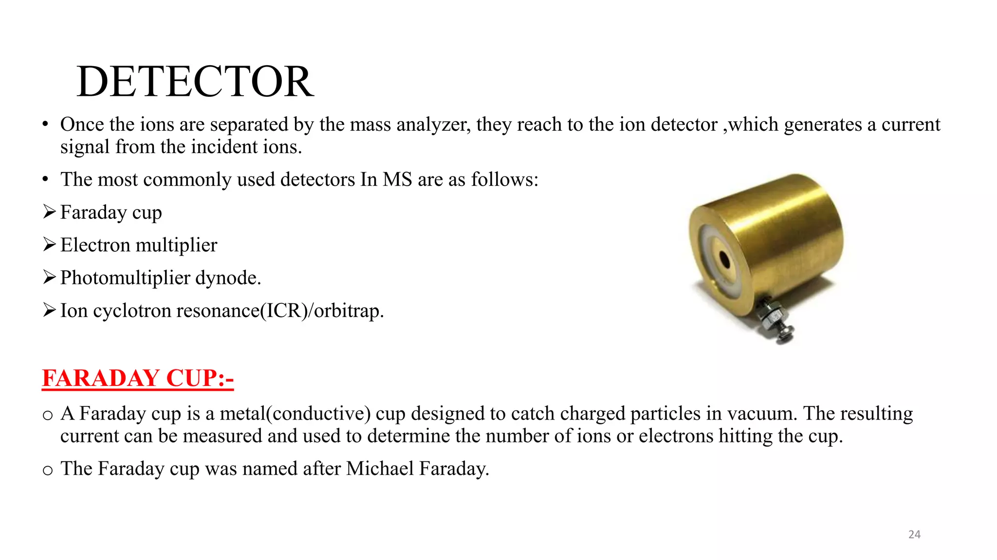 DETECTOR
• Once the ions are separated by the mass analyzer, they reach to the ion detector ,which generates a current
signal from the incident ions.
• The most commonly used detectors In MS are as follows:
Faraday cup
Electron multiplier
Photomultiplier dynode.
Ion cyclotron resonance(ICR)/orbitrap.
FARADAY CUP:-
o A Faraday cup is a metal(conductive) cup designed to catch charged particles in vacuum. The resulting
current can be measured and used to determine the number of ions or electrons hitting the cup.
o The Faraday cup was named after Michael Faraday.
24
 