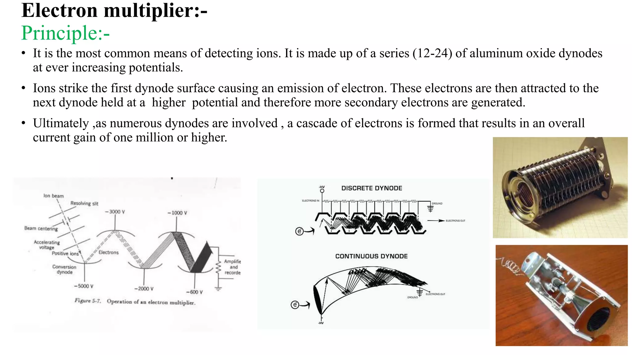 Electron multiplier:-
Principle:-
• It is the most common means of detecting ions. It is made up of a series (12-24) of aluminum oxide dynodes
at ever increasing potentials.
• Ions strike the first dynode surface causing an emission of electron. These electrons are then attracted to the
next dynode held at a higher potential and therefore more secondary electrons are generated.
• Ultimately ,as numerous dynodes are involved , a cascade of electrons is formed that results in an overall
current gain of one million or higher.
26
 