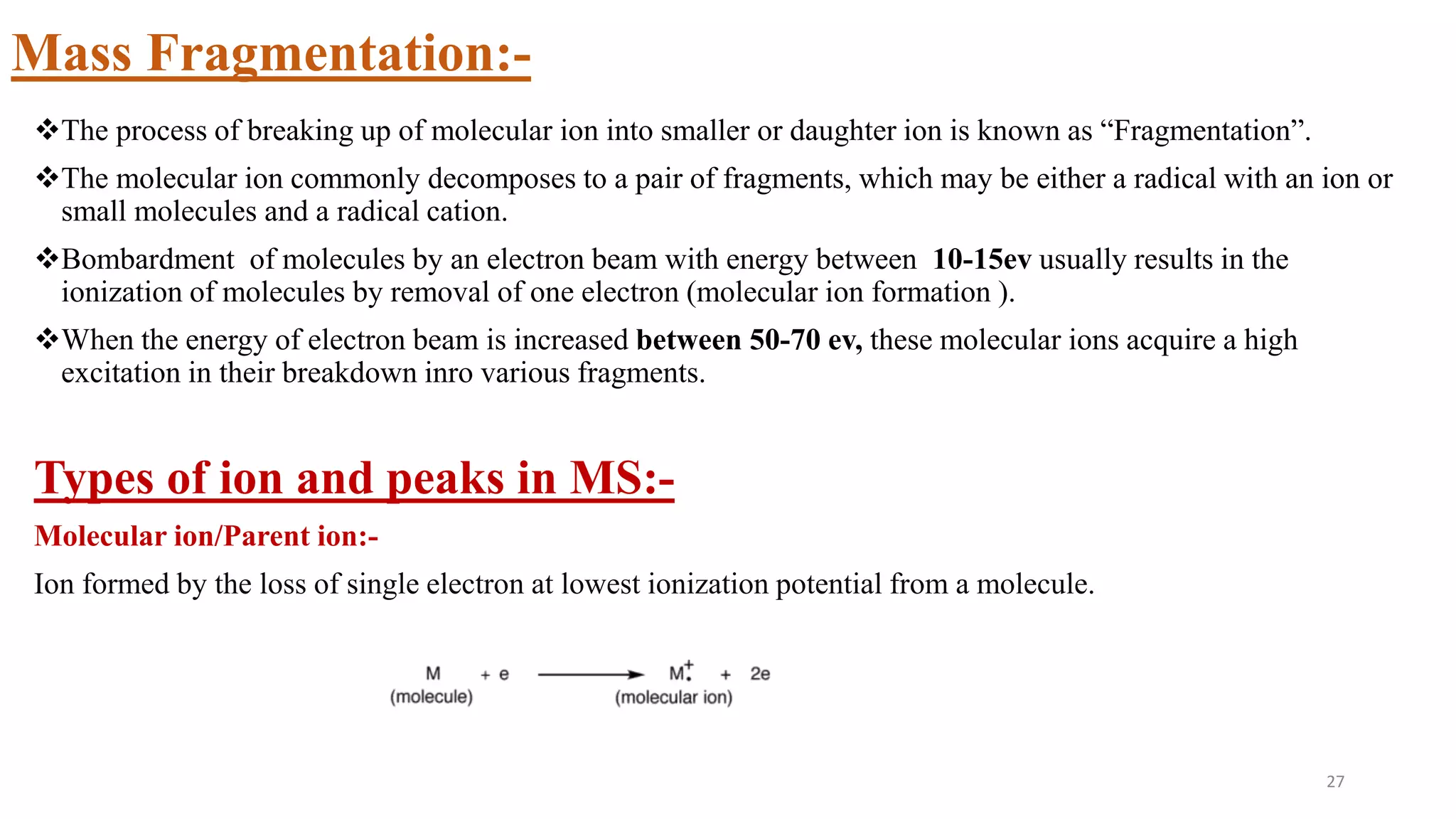 Mass Fragmentation:-
The process of breaking up of molecular ion into smaller or daughter ion is known as “Fragmentation”.
The molecular ion commonly decomposes to a pair of fragments, which may be either a radical with an ion or
small molecules and a radical cation.
Bombardment of molecules by an electron beam with energy between 10-15ev usually results in the
ionization of molecules by removal of one electron (molecular ion formation ).
When the energy of electron beam is increased between 50-70 ev, these molecular ions acquire a high
excitation in their breakdown inro various fragments.
Types of ion and peaks in MS:-
Molecular ion/Parent ion:-
Ion formed by the loss of single electron at lowest ionization potential from a molecule.
27
 