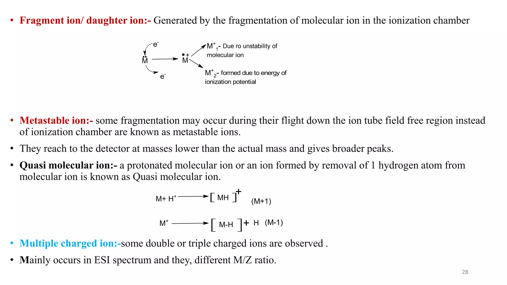 • Fragment ion/ daughter ion:- Generated by the fragmentation of molecular ion in the ionization chamber
• Metastable ion:- some fragmentation may occur during their flight down the ion tube field free region instead
of ionization chamber are known as metastable ions.
• They reach to the detector at masses lower than the actual mass and gives broader peaks.
• Quasi molecular ion:- a protonated molecular ion or an ion formed by removal of 1 hydrogen atom from
molecular ion is known as Quasi molecular ion.
• Multiple charged ion:-some double or triple charged ions are observed .
• Mainly occurs in ESI spectrum and they, different M/Z ratio.
28
M
e-
e-
M
+
M+
2- formed due to energy of
ionization potential
M+
1- Due ro unstability of
molecular ion
M+ H+ MH
+
(M+1)
M-H + H (M-1)
M+
 