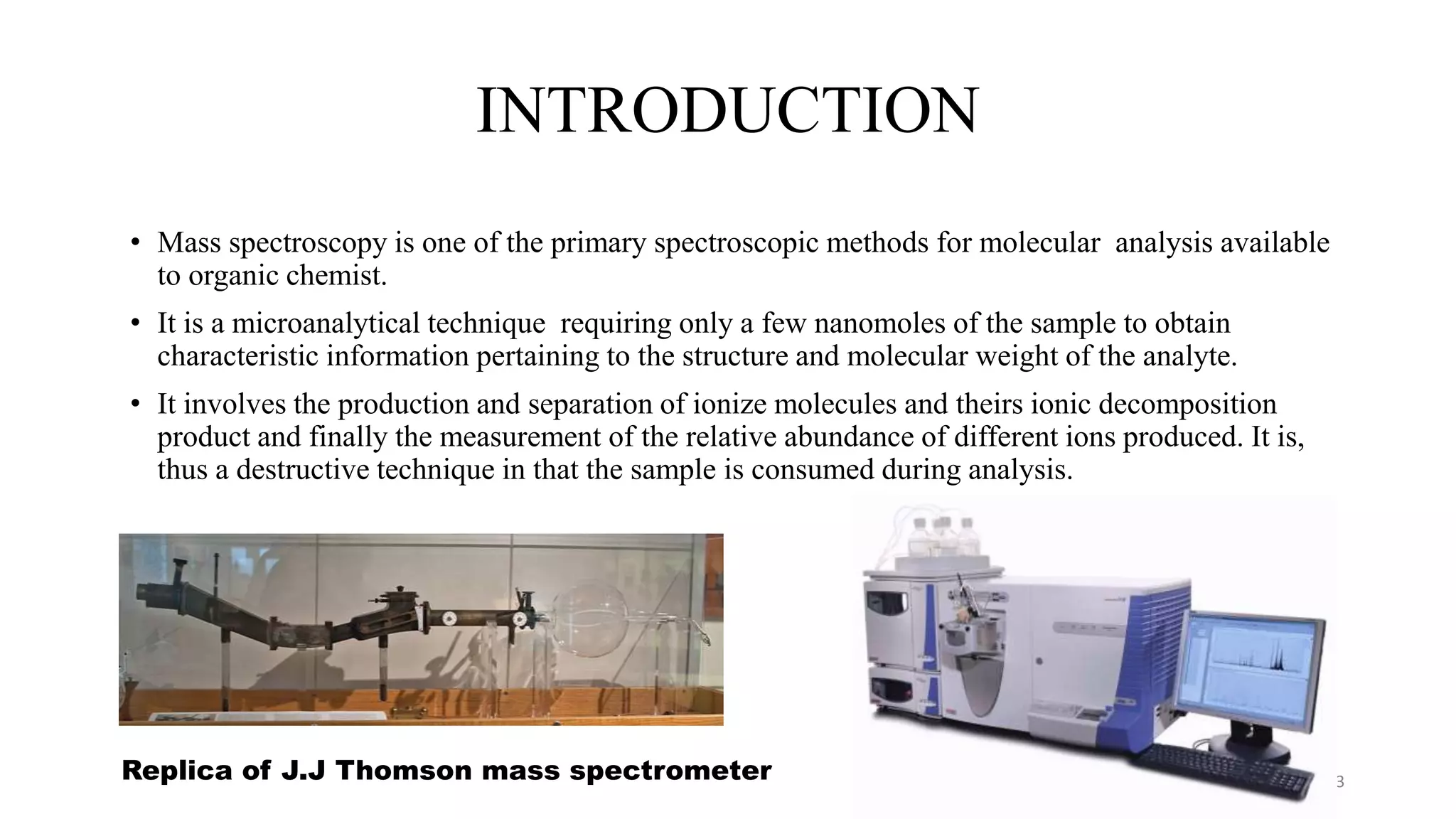 INTRODUCTION
• Mass spectroscopy is one of the primary spectroscopic methods for molecular analysis available
to organic chemist.
• It is a microanalytical technique requiring only a few nanomoles of the sample to obtain
characteristic information pertaining to the structure and molecular weight of the analyte.
• It involves the production and separation of ionize molecules and theirs ionic decomposition
product and finally the measurement of the relative abundance of different ions produced. It is,
thus a destructive technique in that the sample is consumed during analysis.
3
Replica of J.J Thomson mass spectrometer
 