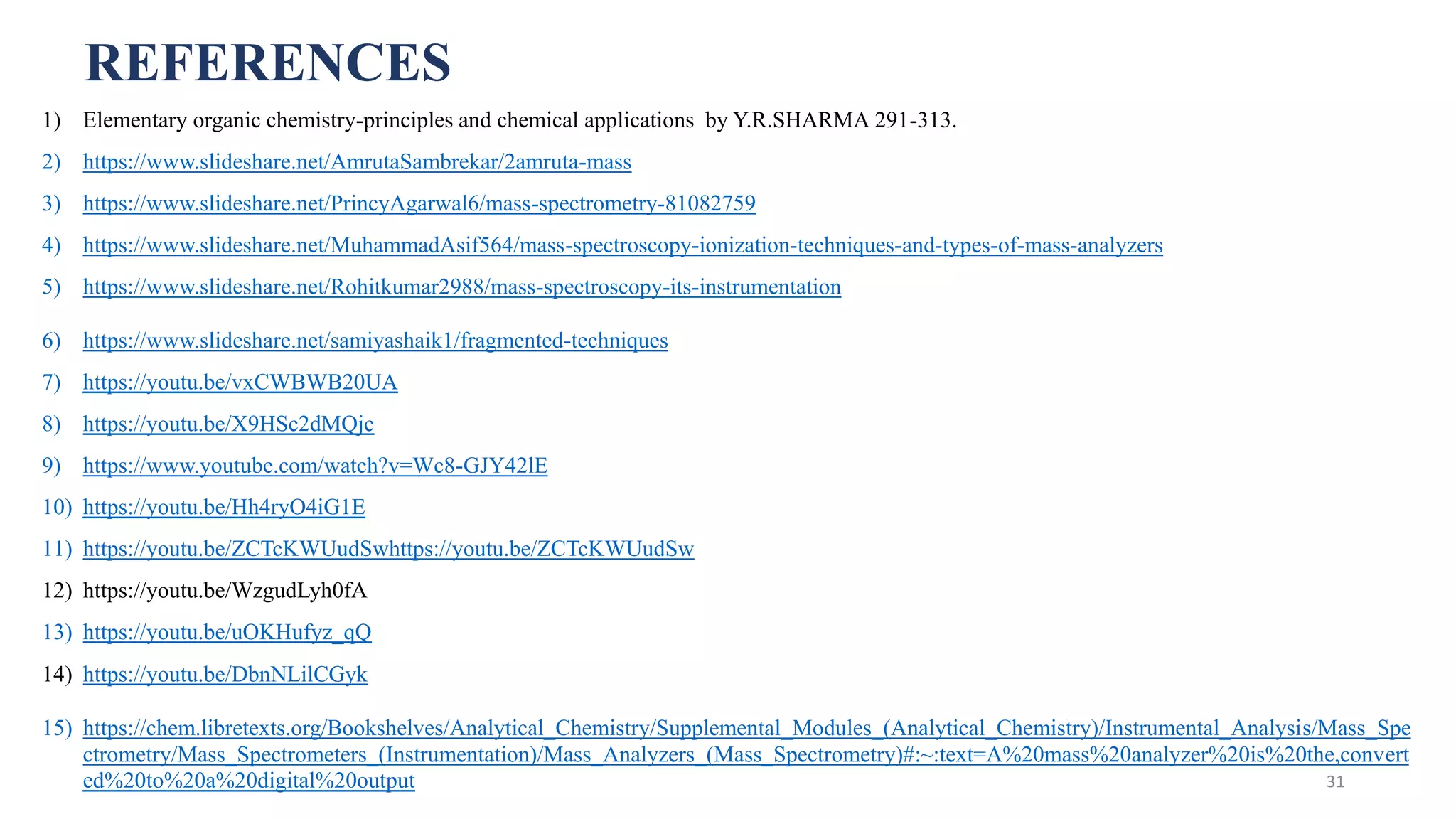 REFERENCES
1) Elementary organic chemistry-principles and chemical applications by Y.R.SHARMA 291-313.
2) https://www.slideshare.net/AmrutaSambrekar/2amruta-mass
3) https://www.slideshare.net/PrincyAgarwal6/mass-spectrometry-81082759
4) https://www.slideshare.net/MuhammadAsif564/mass-spectroscopy-ionization-techniques-and-types-of-mass-analyzers
5) https://www.slideshare.net/Rohitkumar2988/mass-spectroscopy-its-instrumentation
6) https://www.slideshare.net/samiyashaik1/fragmented-techniques
7) https://youtu.be/vxCWBWB20UA
8) https://youtu.be/X9HSc2dMQjc
9) https://www.youtube.com/watch?v=Wc8-GJY42lE
10) https://youtu.be/Hh4ryO4iG1E
11) https://youtu.be/ZCTcKWUudSwhttps://youtu.be/ZCTcKWUudSw
12) https://youtu.be/WzgudLyh0fA
13) https://youtu.be/uOKHufyz_qQ
14) https://youtu.be/DbnNLilCGyk
15) https://chem.libretexts.org/Bookshelves/Analytical_Chemistry/Supplemental_Modules_(Analytical_Chemistry)/Instrumental_Analysis/Mass_Spe
ctrometry/Mass_Spectrometers_(Instrumentation)/Mass_Analyzers_(Mass_Spectrometry)#:~:text=A%20mass%20analyzer%20is%20the,convert
ed%20to%20a%20digital%20output 31
 