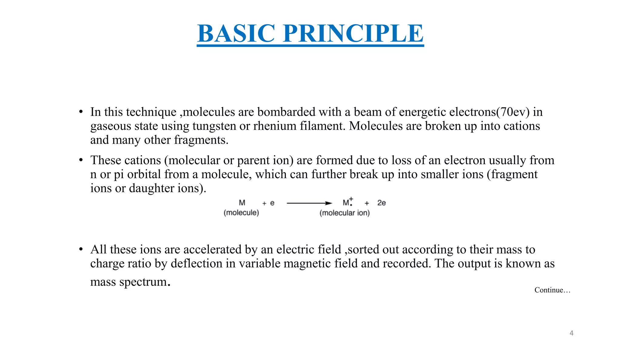 BASIC PRINCIPLE
• In this technique ,molecules are bombarded with a beam of energetic electrons(70ev) in
gaseous state using tungsten or rhenium filament. Molecules are broken up into cations
and many other fragments.
• These cations (molecular or parent ion) are formed due to loss of an electron usually from
n or pi orbital from a molecule, which can further break up into smaller ions (fragment
ions or daughter ions).
• All these ions are accelerated by an electric field ,sorted out according to their mass to
charge ratio by deflection in variable magnetic field and recorded. The output is known as
mass spectrum. Continue…
4
 