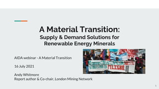 A Material Transition:
Supply & Demand Solutions for
Renewable Energy Minerals
AIDA webinar - A Material Transition
16 July 2021
Andy Whitmore
Report author & Co-chair, London Mining Network
1
 