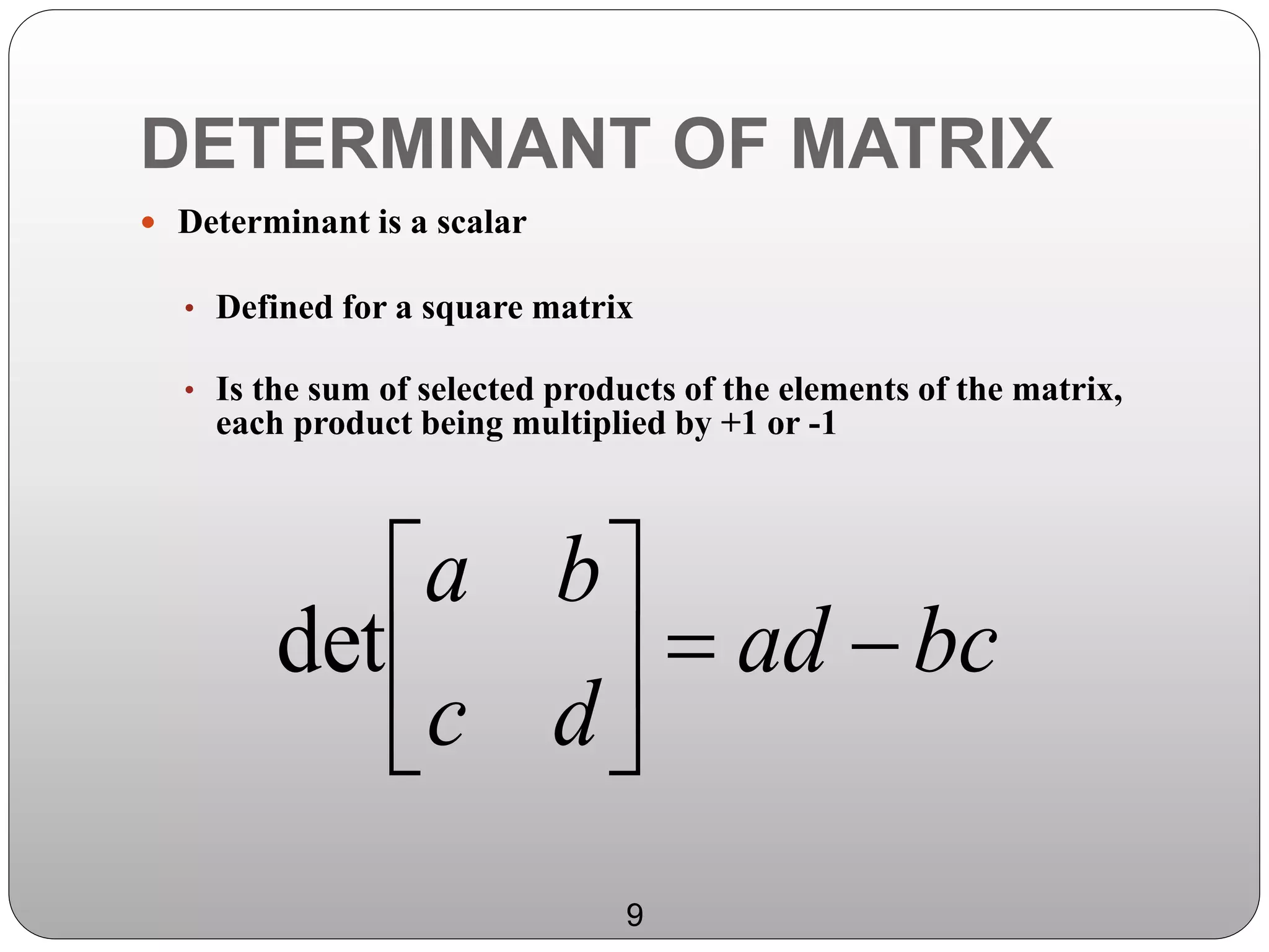 DETERMINANT OF MATRIX
 Determinant is a scalar
• Defined for a square matrix
• Is the sum of selected products of the elements of the matrix,
each product being multiplied by +1 or -1
bcad
dc
ba






det
9
 