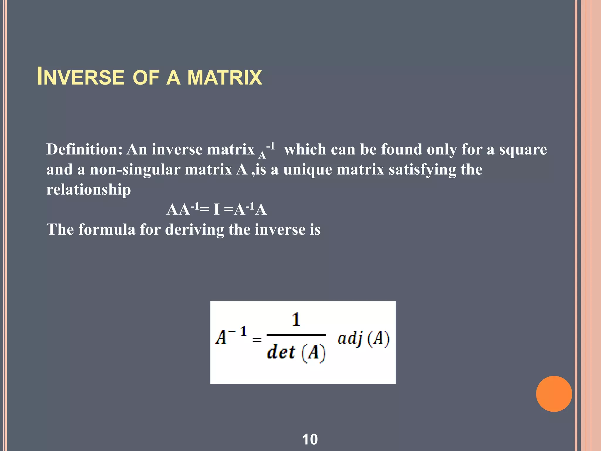 INVERSE OF A MATRIX
Definition: An inverse matrix A
-1 which can be found only for a square
and a non-singular matrix A ,is a unique matrix satisfying the
relationship
AA-1= I =A-1A
The formula for deriving the inverse is
10
 