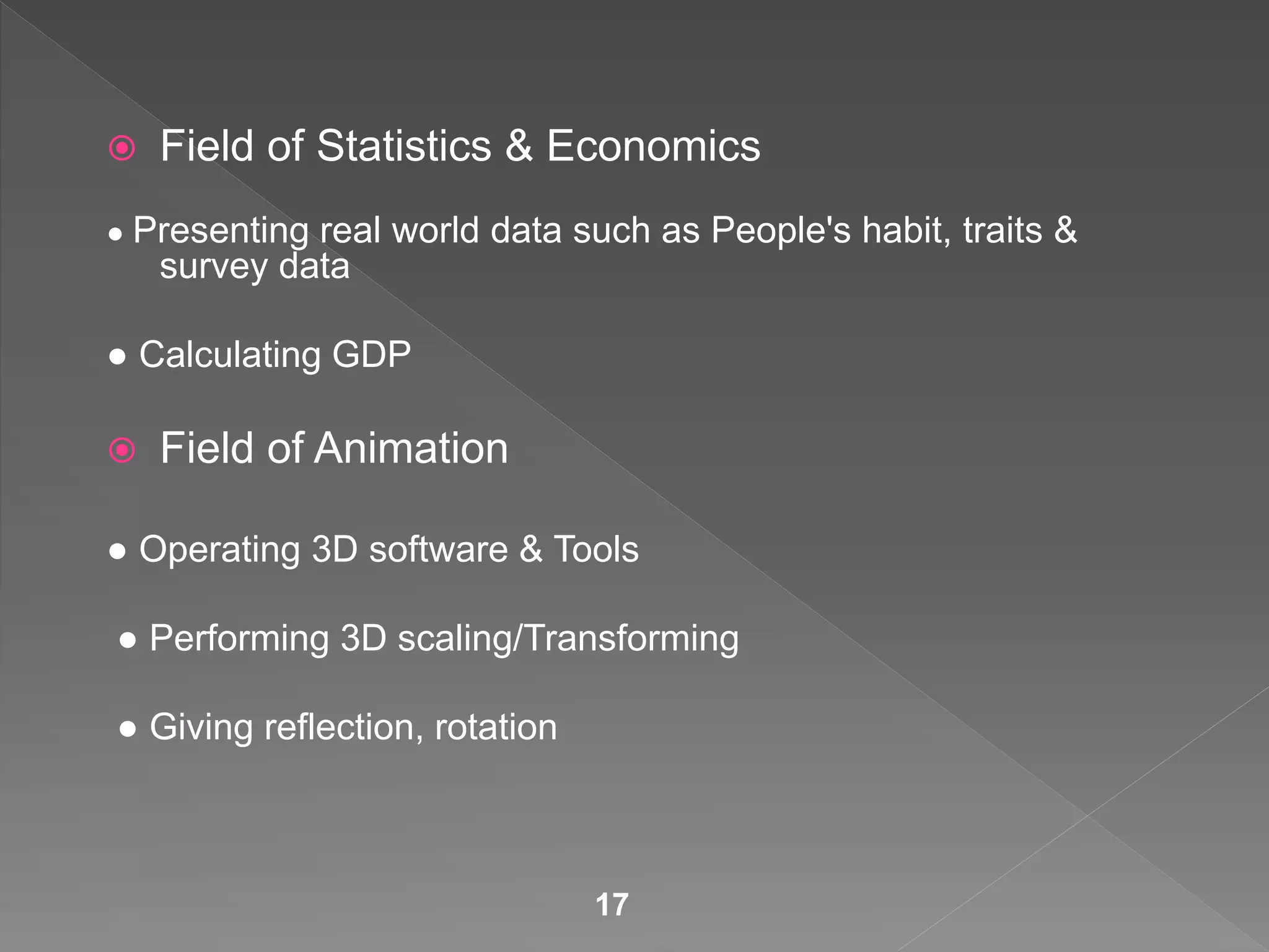  Field of Statistics & Economics
● Presenting real world data such as People's habit, traits &
survey data
● Calculating GDP
 Field of Animation
● Operating 3D software & Tools
● Performing 3D scaling/Transforming
● Giving reflection, rotation
17
 