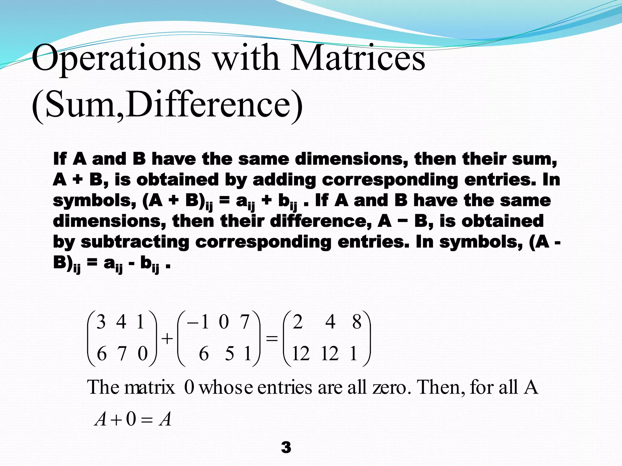 Operations with Matrices
(Sum,Difference)
AA 


















0
AallforThen,zero.allareentrieswhose0matrixThe
11212
842
156
701
076
143
If A and B have the same dimensions, then their sum,
A + B, is obtained by adding corresponding entries. In
symbols, (A + B)ij = aij + bij . If A and B have the same
dimensions, then their difference, A − B, is obtained
by subtracting corresponding entries. In symbols, (A -
B)ij = aij - bij .
3
 