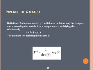 INVERSE OF A MATRIX
Definition: An inverse matrix A
-1 which can be found only for a square
and a non-singular matrix A ,is a unique matrix satisfying the
relationship
AA-1= I =A-1A
The formula for deriving the inverse is
10
 