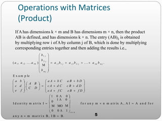 Operations with Matrices
(Product)
E x a m p le
a n y n  m m a t r i x B , I B  B.
f o r a n y m  n m a t r ix A , A I  A a n d f o r


I d e n t it y m a t r ix I   0








 
 

 n  n
im m j
i 2 2 j
i 1 1 j
m j 
2 j
e B  f D 
 e A  f C
c B  d D 
a B  b D 
 a A  b C
   A B 
f  
 e
 c d .
C D
   c A  d C
 a b 
 a b  a b  . . .  a b .
 b 
 b 
 b1 j
( a i1 a i 2 . . . a im )
 
0 0  1
 
  
1  0


 1 0  0 



IfAhas dimensions k × m and B has dimensions m × n, then the product
AB is defined, and has dimensions k × n. The entry (AB)ij is obtained
by multiplying row i ofAby column j of B, which is done by multiplying
corresponding entries together and then adding the results i.e.,
5
 