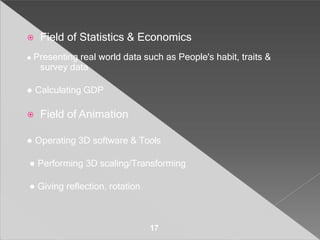 ⦿ Field of Statistics & Economics
● Presenting real world data such as People's habit, traits &
survey data
● Calculating GDP
⦿ Field of Animation
● Operating 3D software & Tools
● Performing 3D scaling/Transforming
● Giving reflection, rotation
17
 