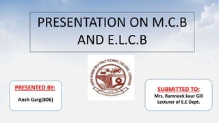 PRESENTATION ON M.C.B
AND E.L.C.B
PRESENTED BY:-
Ansh Garg(806)
SUBMITTED TO:
Mrs. Ramneek kaur Gill
Lecturer of E.E Dept.
 