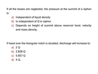 If all the losses are neglected, the pressure at the summit of a siphon
is:
a) Independent of liquid density
b) Is independent of Q in siphon
c) Depends on height of summit above reservoir level, velocity
and mass density.
If head over the triangular notch is doubled, discharge will increase to:
a) 2 Q
b) 2.828 Q
c) 5.657 Q
d) 4 Q.
 