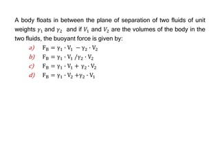 A body floats in between the plane of separation of two fluids of unit
weights 𝛾1 and 𝛾2 and if 𝑉1 and 𝑉2 are the volumes of the body in the
two fluids, the buoyant force is given by:
a) FB = γ1 ∙ V1 − γ2 ∙ V2
b) FB = γ1 ∙ V1 /γ2 ∙ V2
c) FB = γ1 ∙ V1 + γ2 ∙ V2
d) FB = γ1 ∙ V2 +γ2 ∙ V1
 