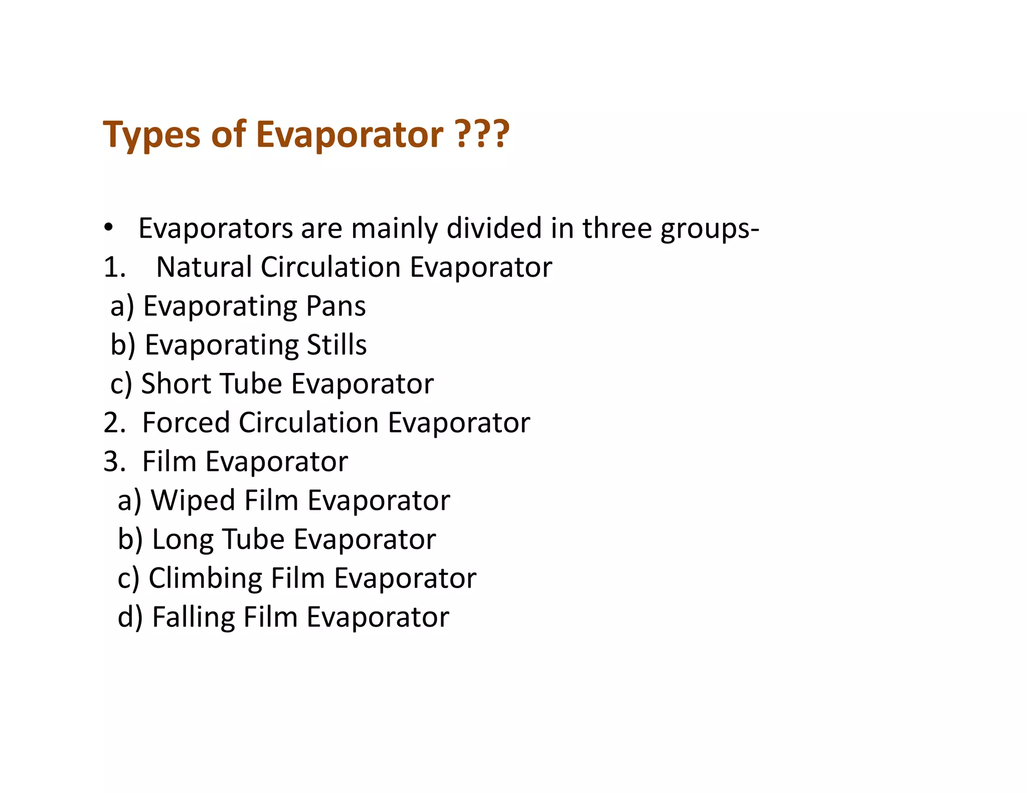 Types of Evaporator ???
• Evaporators are mainly divided in three groups-
1. Natural Circulation Evaporator
a) Evaporating Pans
b) Evaporating Stills
c) Short Tube Evaporatorc) Short Tube Evaporator
2. Forced Circulation Evaporator
3. Film Evaporator
a) Wiped Film Evaporator
b) Long Tube Evaporator
c) Climbing Film Evaporator
d) Falling Film Evaporator
 