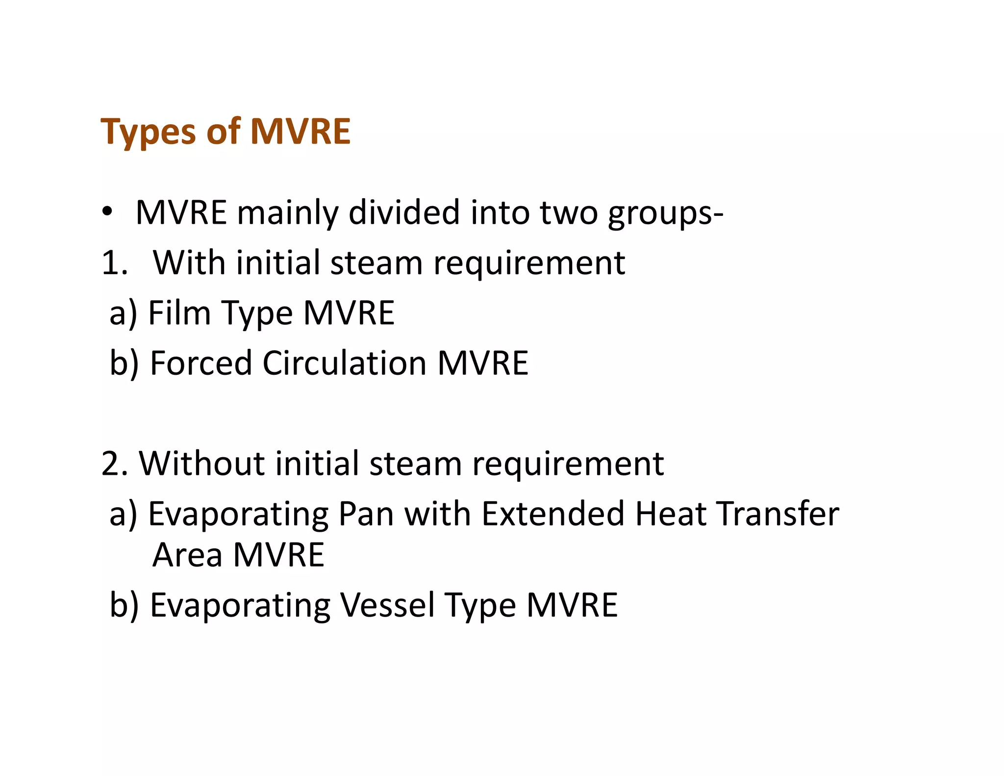 Types of MVRE
• MVRE mainly divided into two groups-
1. With initial steam requirement
a) Film Type MVRE
b) Forced Circulation MVRE
2. Without initial steam requirement
a) Evaporating Pan with Extended Heat Transfer
Area MVRE
b) Evaporating Vessel Type MVRE
 