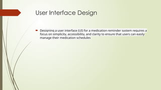 User Interface Design
 Designing a user interface (UI) for a medication reminder system requires a
focus on simplicity, accessibility, and clarity to ensure that users can easily
manage their medication schedules
 