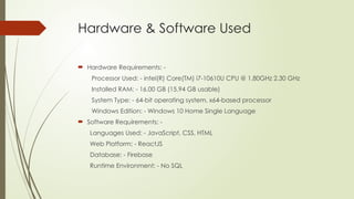 Hardware & Software Used
 Hardware Requirements: -
Processor Used: - intel(R) Core(TM) i7-10610U CPU @ 1.80GHz 2.30 GHz
Installed RAM: - 16.00 GB (15.94 GB usable)
System Type: - 64-bit operating system, x64-based processor
Windows Edition: - Windows 10 Home Single Language
 Software Requirements: -
Languages Used: - JavaScript, CSS, HTML
Web Platform: - ReactJS
Database: - Firebase
Runtime Environment: - No SQL
 