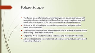 Future Scope
 The future scope of medication reminder systems is quite promising, with
potential advancements that could significantly enhance patient care and
medication management. Here are some anticipated developments:-
 Utilizing artificial intelligence to analyze patient data and personalize
medication schedules.
 Syncing with smartwatches and fitness trackers to provide real-time health
monitoring and medication alerts.
 Employing AR to create interactive and engaging medication schedules.
 Advanced robotics to automate medication dispensing, reducing errors and
improving efficiency.
 