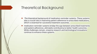 Theoretical Background
 The theoretical background of medication reminder systems. These systems
play a crucial role in improving patient adherence to prescribed medications,
which is essential for successful treatment outcomes.
 medication reminder systems bridge the gap between prescribed treatments
and patient adherence, ultimately contributing to better health outcomes.
While challenges remain, ongoing research and technological innovations
continue to enhance these systems.
 