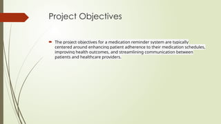 Project Objectives
 The project objectives for a medication reminder system are typically
centered around enhancing patient adherence to their medication schedules,
improving health outcomes, and streamlining communication between
patients and healthcare providers.
 