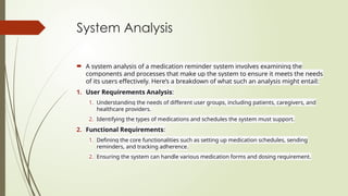 System Analysis
 A system analysis of a medication reminder system involves examining the
components and processes that make up the system to ensure it meets the needs
of its users effectively. Here’s a breakdown of what such an analysis might entail:
1. User Requirements Analysis:
1. Understanding the needs of different user groups, including patients, caregivers, and
healthcare providers.
2. Identifying the types of medications and schedules the system must support.
2. Functional Requirements:
1. Defining the core functionalities such as setting up medication schedules, sending
reminders, and tracking adherence.
2. Ensuring the system can handle various medication forms and dosing requirement.
 