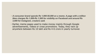 ◦ A consumer brand spends Rs 1,000-50,000 on a meme. A page with a million
likes charges Rs 1,000-Rs 1,500 for visibility on Facebook and around Rs
3,000 for Instagram, creators said.
◦ Earlier, meme pages used to make money mainly through Google
advertisements, videos or cross promotions. Today, they rack up
anywhere between Rs 10 lakh and Rs 4-6 crore in yearly turnover.
 