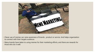 ◦ Clever use of memes can raise awareness of brands , product or service .And helps organization
to connect with their targets audience.
◦ Many brands have taken to using memes for their marketing efforts, and there are rewards for
those who do it well.
 