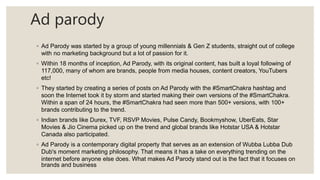 Ad parody
◦ Ad Parody was started by a group of young millennials & Gen Z students, straight out of college
with no marketing background but a lot of passion for it.
◦ Within 18 months of inception, Ad Parody, with its original content, has built a loyal following of
117,000, many of whom are brands, people from media houses, content creators, YouTubers
etc!
◦ They started by creating a series of posts on Ad Parody with the #SmartChakra hashtag and
soon the Internet took it by storm and started making their own versions of the #SmartChakra.
Within a span of 24 hours, the #SmartChakra had seen more than 500+ versions, with 100+
brands contributing to the trend.
◦ Indian brands like Durex, TVF, RSVP Movies, Pulse Candy, Bookmyshow, UberEats, Star
Movies & Jio Cinema picked up on the trend and global brands like Hotstar USA & Hotstar
Canada also participated.
◦ Ad Parody is a contemporary digital property that serves as an extension of Wubba Lubba Dub
Dub's moment marketing philosophy. That means it has a take on everything trending on the
internet before anyone else does. What makes Ad Parody stand out is the fact that it focuses on
brands and business
 