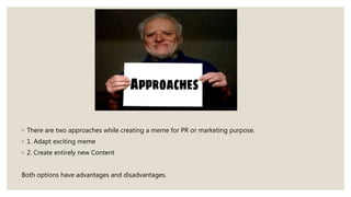 ◦ There are two approaches while creating a meme for PR or marketing purpose.
◦ 1. Adapt exciting meme
◦ 2. Create entirely new Content
Both options have advantages and disadvantages.
 